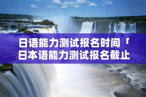 日语能力测试报名时间「日本语能力测试报名截止时间」
