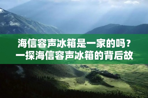 海信容声冰箱是一家的吗?一探海信容声冰箱的背后故事 海信容声冰箱是一家的吗?一探海信容声冰箱的背后故事