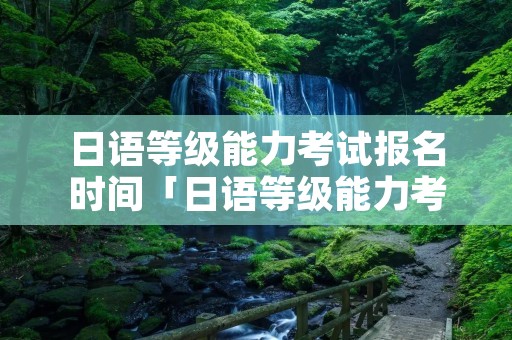 日语等级能力考试报名时间「日语等级能力考试报名时间2022」