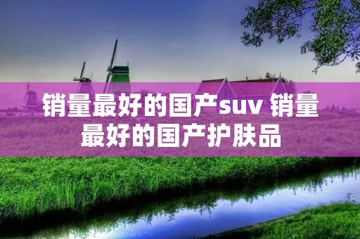 销量最好的国产suv 销量最好的国产护肤品 销量最好的国产suv 销量最好的国产护肤品