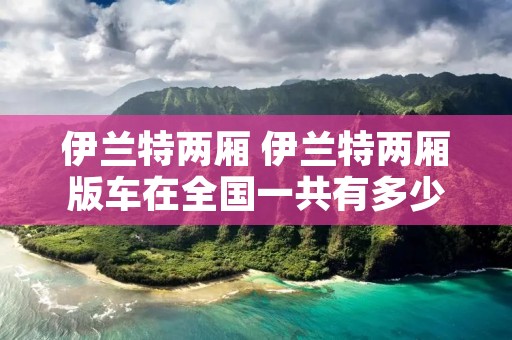 伊兰特两厢 伊兰特两厢版车在全国一共有多少辆 伊兰特两厢 伊兰特两厢版车在全国一共有多少辆