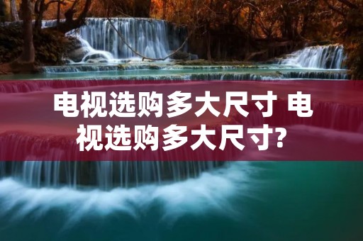 电视选购多大尺寸 电视选购多大尺寸? 电视选购多大尺寸 电视选购多大尺寸?