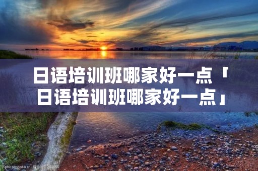 日语培训班哪家好一点「日语培训班哪家好一点」