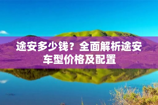 途安多少钱?全面解析途安车型价格及配置 途安多少钱?全面解析途安车型价格及配置