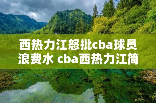 西热力江怒批cba球员浪费水 cba西热力江简历 西热力江怒批cba球员浪费水 cba西热力江简历
