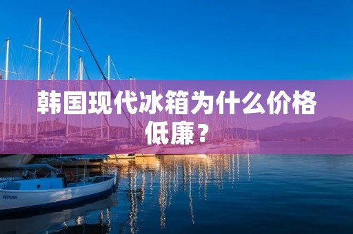 韩国现代冰箱为什么价格低廉? 韩国现代冰箱为什么价格低廉?