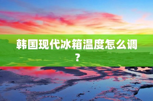 韩国现代冰箱温度怎么调？