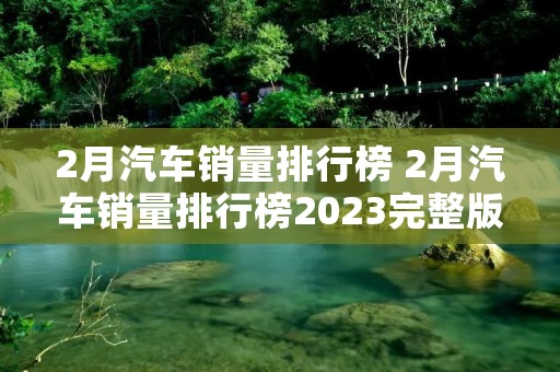 2月汽车销量排行榜 2月汽车销量排行榜2023完整版 2月汽车销量排行榜 2月汽车销量排行榜2023完整版