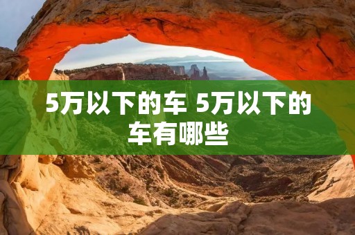 5万以下的车 5万以下的车有哪些 5万以下的车 5万以下的车有哪些