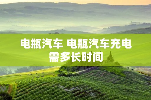 电瓶汽车 电瓶汽车充电需多长时间