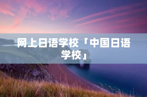 网上日语学校「中国日语学校」 网上日语学校「中国日语学校」