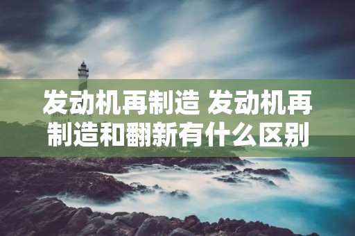 发动机再制造 发动机再制造和翻新有什么区别
