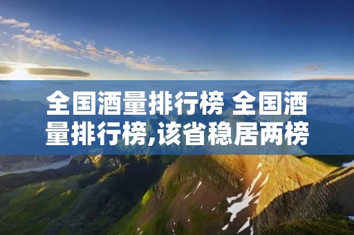 全国酒量排行榜 全国酒量排行榜,该省稳居两榜首位,原因不外乎两点