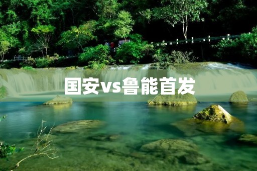 国安vs鲁能首发:对决中超豪门,实力碰撞无限火花 国安vs鲁能首发:对决中超豪门,实力碰撞无限火花