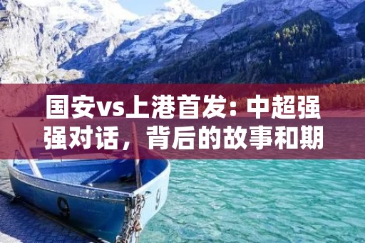 国安vs上港首发: 中超强强对话，背后的故事和期待