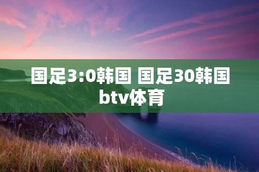 国足3:0韩国 国足30韩国 btv体育