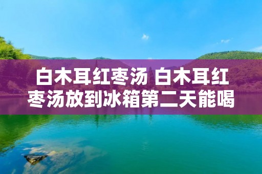 白木耳红枣汤 白木耳红枣汤放到冰箱第二天能喝吗