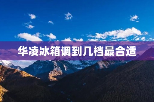 华凌冰箱调到几档最合适 华凌冰箱调到几档最合适