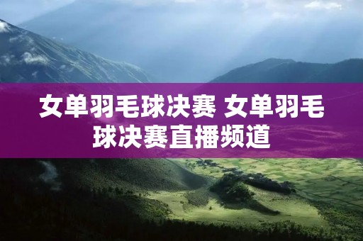 女单羽毛球决赛 女单羽毛球决赛直播频道