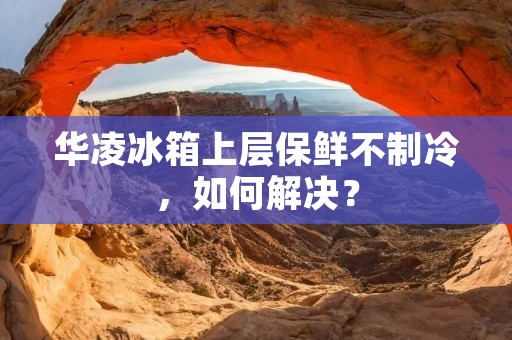 华凌冰箱上层保鲜不制冷,如何解决? 华凌冰箱上层保鲜不制冷,如何解决?
