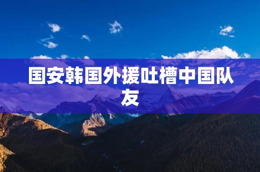 国安韩国外援吐槽中国队友:揭露背后的文化差异与团队合作之难 国安韩国外援吐槽中国队友:揭露背后的文化差异与团队合作之难
