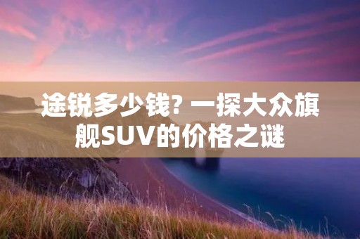 途锐多少钱? 一探大众旗舰SUV的价格之谜 途锐多少钱? 一探大众旗舰SUV的价格之谜