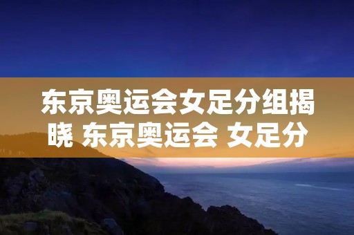 东京奥运会女足分组揭晓 东京奥运会 女足分组