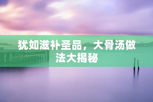 犹如滋补圣品,大骨汤做法大揭秘 犹如滋补圣品,大骨汤做法大揭秘