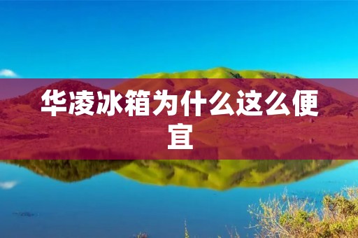 华凌冰箱为什么这么便宜