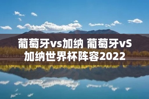葡萄牙vs加纳 葡萄牙vS加纳世界杯阵容2022 葡萄牙vs加纳 葡萄牙vS加纳世界杯阵容2022