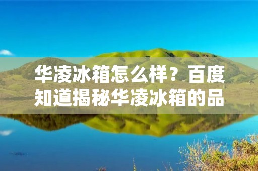 华凌冰箱怎么样?百度知道揭秘华凌冰箱的品质与性能! 华凌冰箱怎么样?百度知道揭秘华凌冰箱的品质与性能!