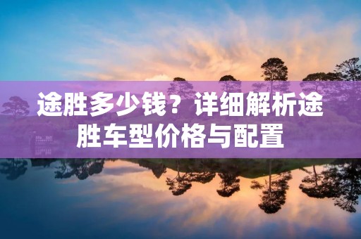 途胜多少钱？详细解析途胜车型价格与配置