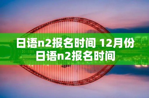 日语n2报名时间 12月份日语n2报名时间 日语n2报名时间 12月份日语n2报名时间