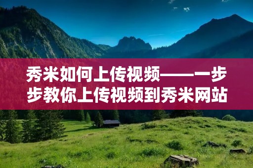 秀米如何上传视频——一步步教你上传视频到秀米网站
