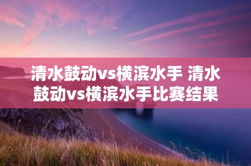 清水鼓动vs横滨水手 清水鼓动vs横滨水手比赛结果