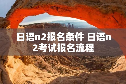 日语n2报名条件 日语n2考试报名流程