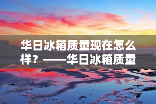 华日冰箱质量现在怎么样？——华日冰箱质量评测