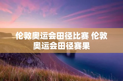 伦敦奥运会田径比赛 伦敦奥运会田径赛果 伦敦奥运会田径比赛 伦敦奥运会田径赛果