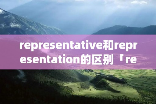 representative和representation的区别「representative和represented的区别」