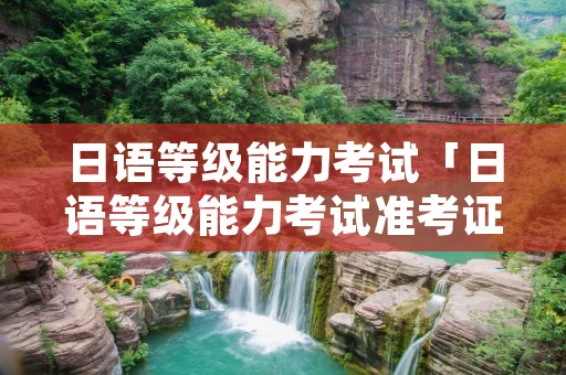 日语等级能力考试「日语等级能力考试准考证要彩色打印吗」