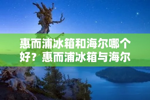 惠而浦冰箱和海尔哪个好?惠而浦冰箱与海尔冰箱的比较 惠而浦冰箱和海尔哪个好?惠而浦冰箱与海尔冰箱的比较