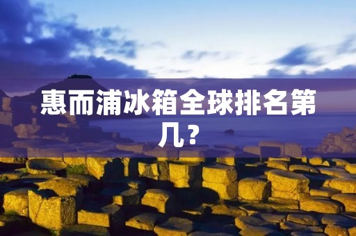惠而浦冰箱全球排名第几? 惠而浦冰箱全球排名第几?