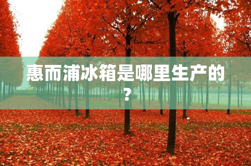 惠而浦冰箱是哪里生产的? 惠而浦冰箱是哪里生产的?