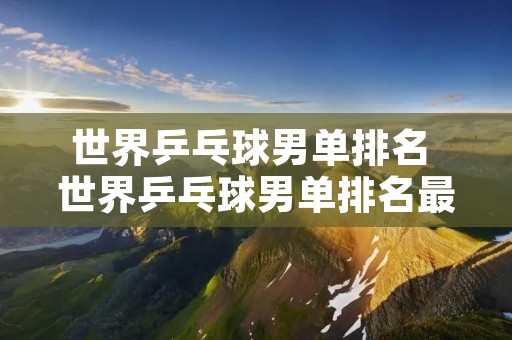 世界乒乓球男单排名 世界乒乓球男单排名最新排行
