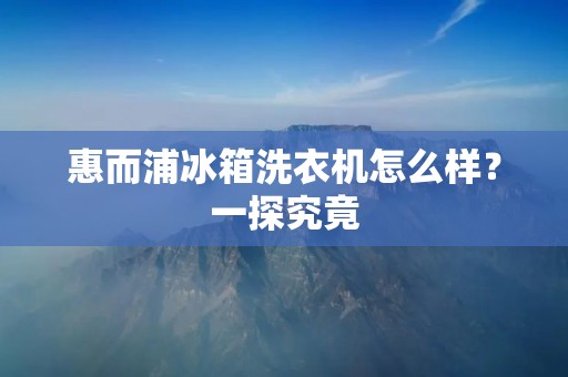 惠而浦冰箱洗衣机怎么样？一探究竟