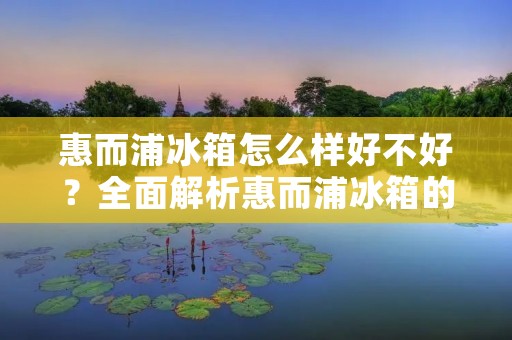 惠而浦冰箱怎么样好不好？全面解析惠而浦冰箱的品质与性能