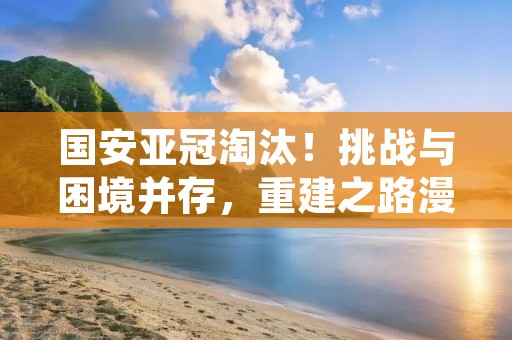 国安亚冠淘汰！挑战与困境并存，重建之路漫漫