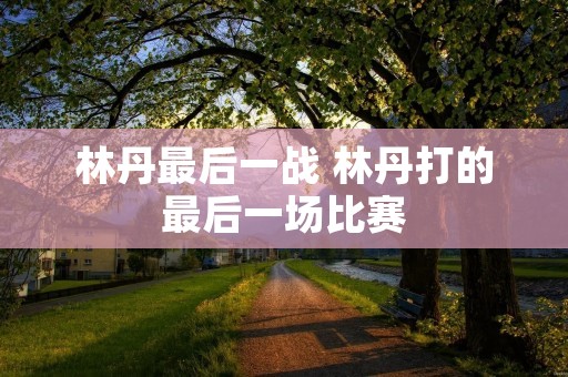 林丹最后一战 林丹打的最后一场比赛 林丹最后一战 林丹打的最后一场比赛