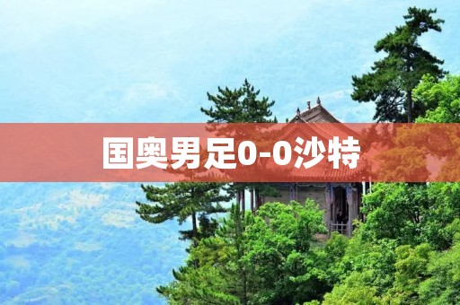 国奥男足0-0沙特:战平无缘小组出线,实力暴露问题待解 国奥男足0-0沙特:战平无缘小组出线,实力暴露问题待解