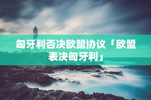 匈牙利否决欧盟协议「欧盟表决匈牙利」